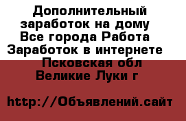 Дополнительный заработок на дому - Все города Работа » Заработок в интернете   . Псковская обл.,Великие Луки г.